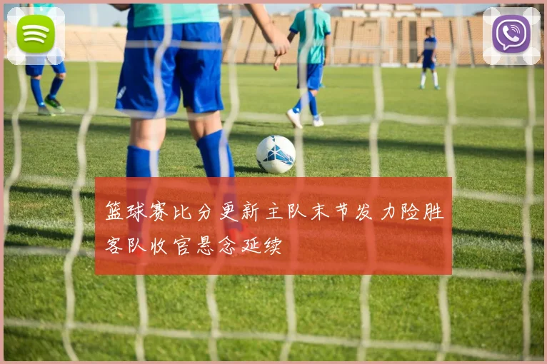 篮球赛比分更新主队末节发力险胜客队收官悬念延续