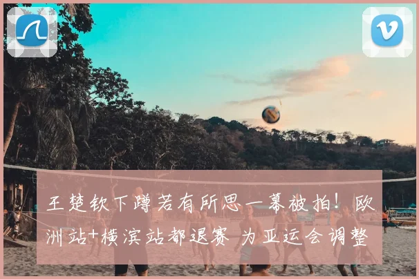 王楚钦下蹲若有所思一幕被拍!欧洲站+横滨站都退赛 为亚运会调整