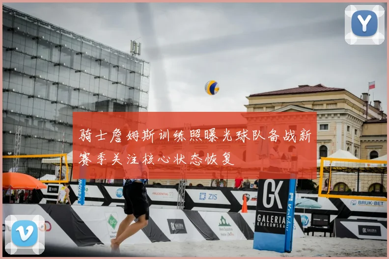 骑士詹姆斯训练照曝光球队备战新赛季关注核心状态恢复