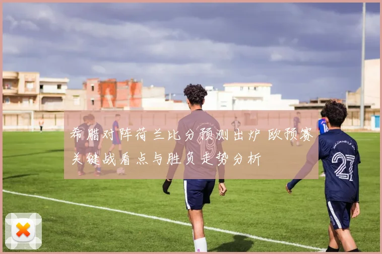 希腊对阵荷兰比分预测出炉 欧预赛关键战看点与胜负走势分析