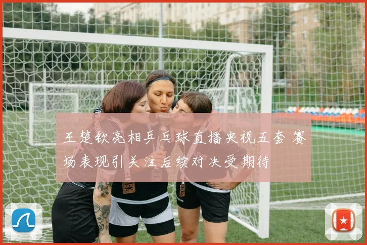 王楚钦亮相乒乓球直播央视五套 赛场表现引关注后续对决受期待