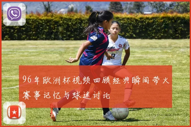 96年欧洲杯视频回顾经典瞬间带火赛事记忆与球迷讨论
