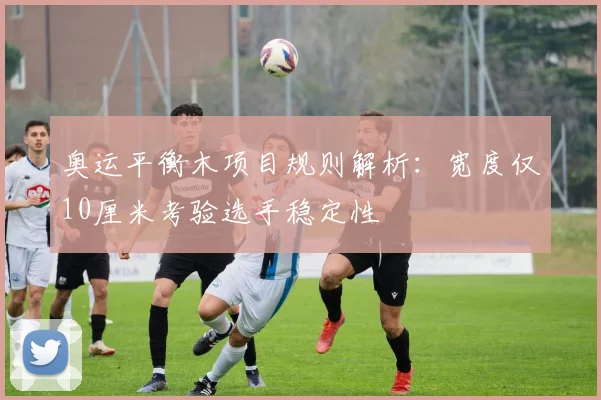 奥运平衡木项目规则解析：宽度仅10厘米考验选手稳定性