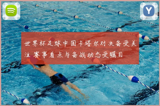世界杯足球中国卡塔尔对决备受关注 赛事看点与备战动态受瞩目