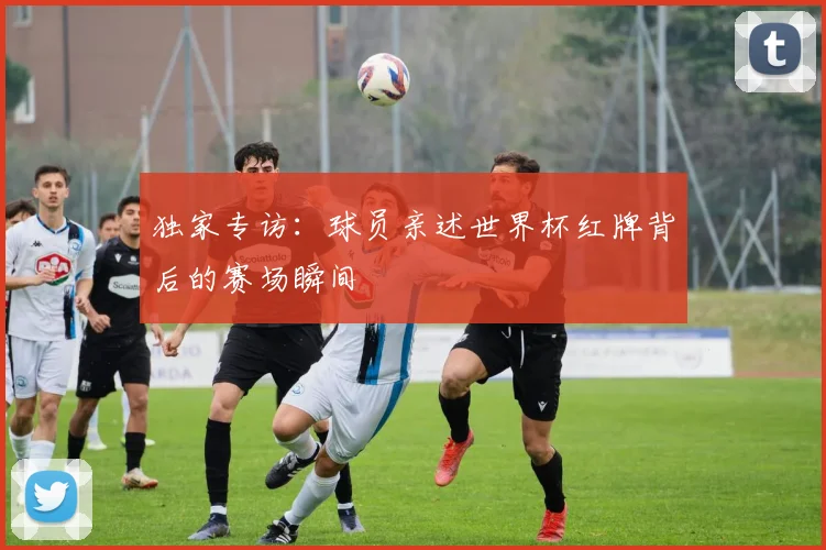 独家专访：球员亲述世界杯红牌背后的赛场瞬间