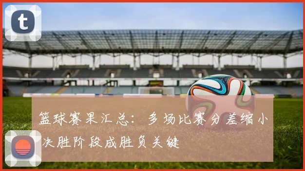 篮球赛果汇总:多场比赛分差缩小 决胜阶段成胜负关键