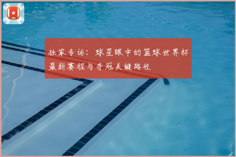 独家专访：球星眼中的篮球世界杯最新赛程与夺冠关键路径