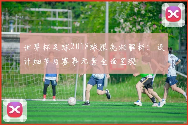 世界杯足球2018球服亮相解析：设计细节与赛事元素全面呈现