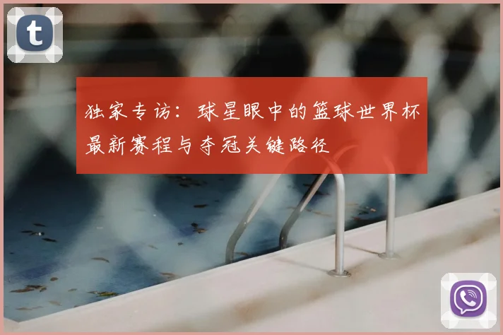 独家专访：球星眼中的篮球世界杯最新赛程与夺冠关键路径