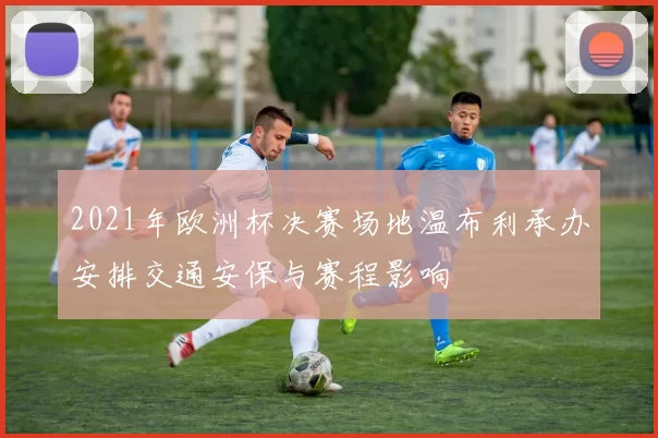 2021年欧洲杯决赛场地温布利承办安排交通安保与赛程影响