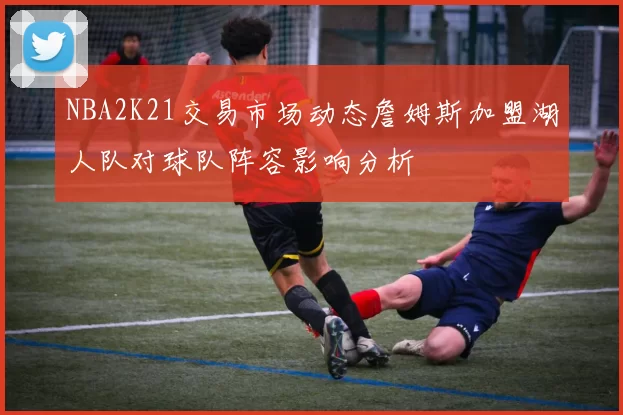 NBA2K21交易市场动态詹姆斯加盟湖人队对球队阵容影响分析