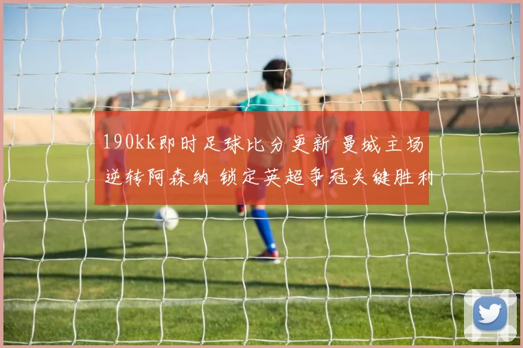 190kk即时足球比分更新 曼城主场逆转阿森纳 锁定英超争冠关键胜利