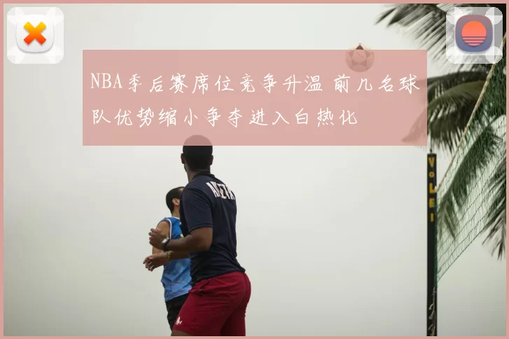 NBA季后赛席位竞争升温 前几名球队优势缩小争夺进入白热化