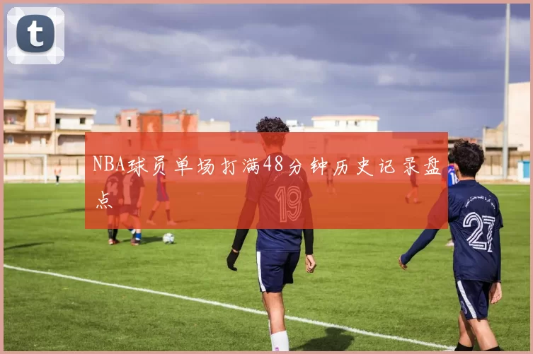 NBA球员单场打满48分钟历史记录盘点