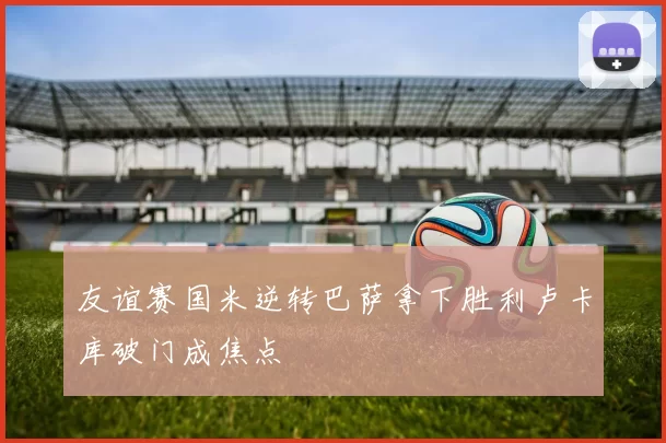 友谊赛国米逆转巴萨拿下胜利卢卡库破门成焦点