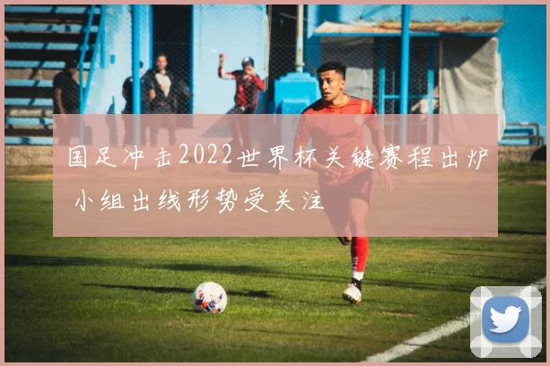 国足冲击2022世界杯关键赛程出炉 小组出线形势受关注