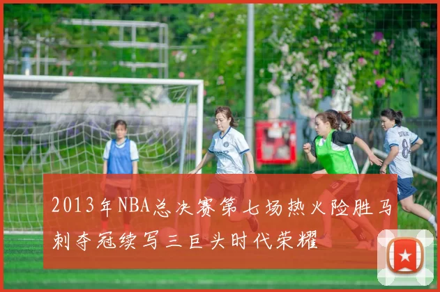 2013年NBA总决赛第七场热火险胜马刺夺冠续写三巨头时代荣耀