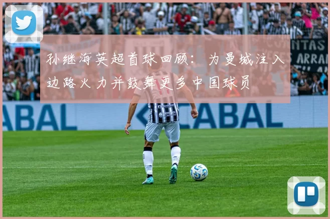 孙继海英超首球回顾：为曼城注入边路火力并鼓舞更多中国球员