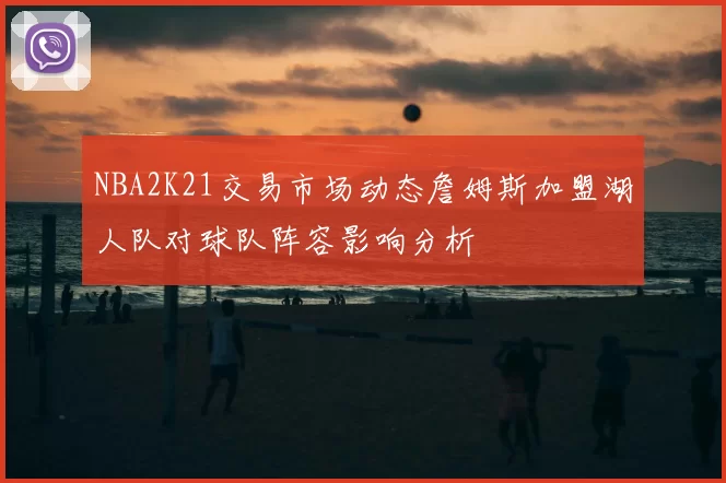 NBA2K21交易市场动态詹姆斯加盟湖人队对球队阵容影响分析