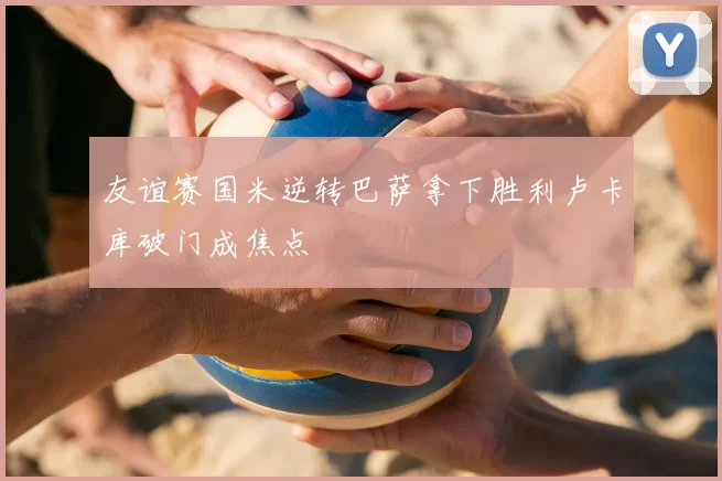 友谊赛国米逆转巴萨拿下胜利卢卡库破门成焦点
