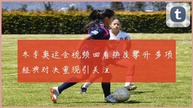 冬季奥运会视频回看热度攀升 多项经典对决重现引关注