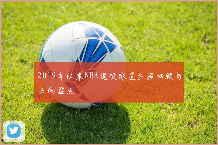 2019年以来NBA退役球星生涯回顾与去向盘点