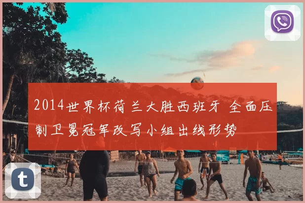 2014世界杯荷兰大胜西班牙 全面压制卫冕冠军改写小组出线形势