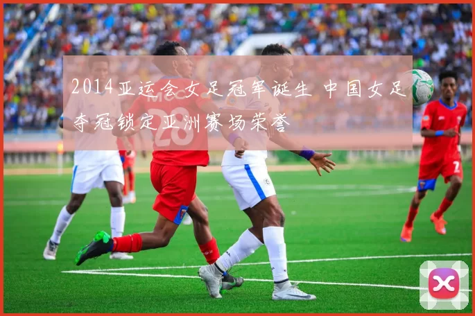 2014亚运会女足冠军诞生 中国女足夺冠锁定亚洲赛场荣誉