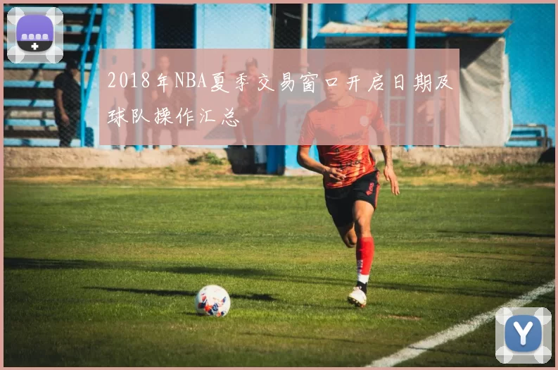 2018年NBA夏季交易窗口开启日期及球队操作汇总