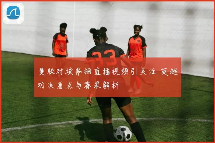 曼联对埃弗顿直播视频引关注 英超对决看点与赛果解析