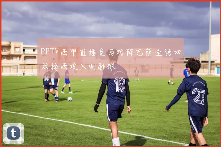 PPTV西甲直播皇马对阵巴萨全场回放梅西攻入制胜球