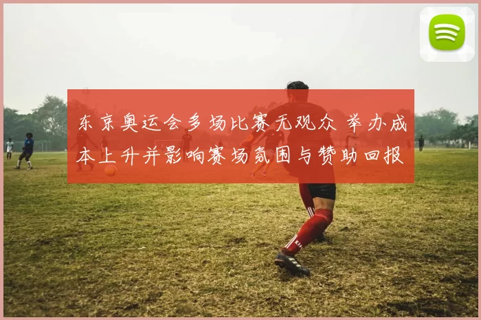 东京奥运会多场比赛无观众 举办成本上升并影响赛场氛围与赞助回报