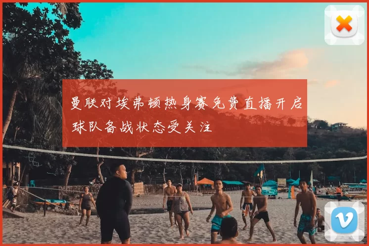 曼联对埃弗顿热身赛免费直播开启 球队备战状态受关注