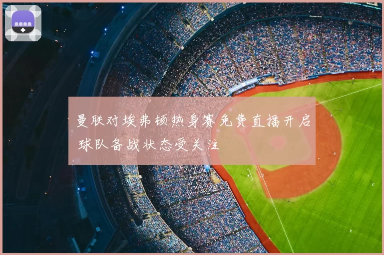 曼联对埃弗顿热身赛免费直播开启 球队备战状态受关注