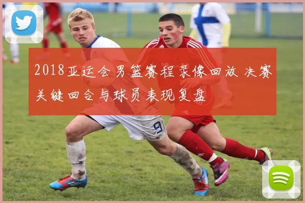 2018亚运会男篮赛程录像回放 决赛关键回合与球员表现复盘